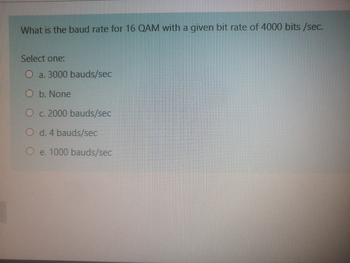 What is the baud rate for 16 OAM with a given bit rate of 4000 bits /sec.
Select one:
O a. 3000 bauds/sec
O b. None
O c. 2000 bauds/sec
O d. 4 bauds/sec
O e. 1000 bauds/sec
