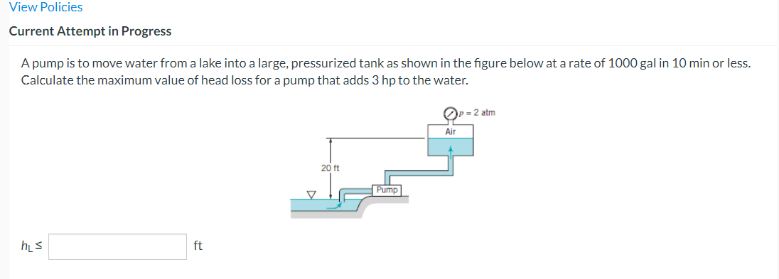 View Policies
Current Attempt in Progress
A pump is to move water from a lake into a large, pressurized tank as shown in the figure below at a rate of 1000 gal in 10 min or less.
Calculate the maximum value of head loss for a pump that adds 3 hp to the water.
h₁s
ft
20 ft
Pump
OP=
Air
P = 2 atm
