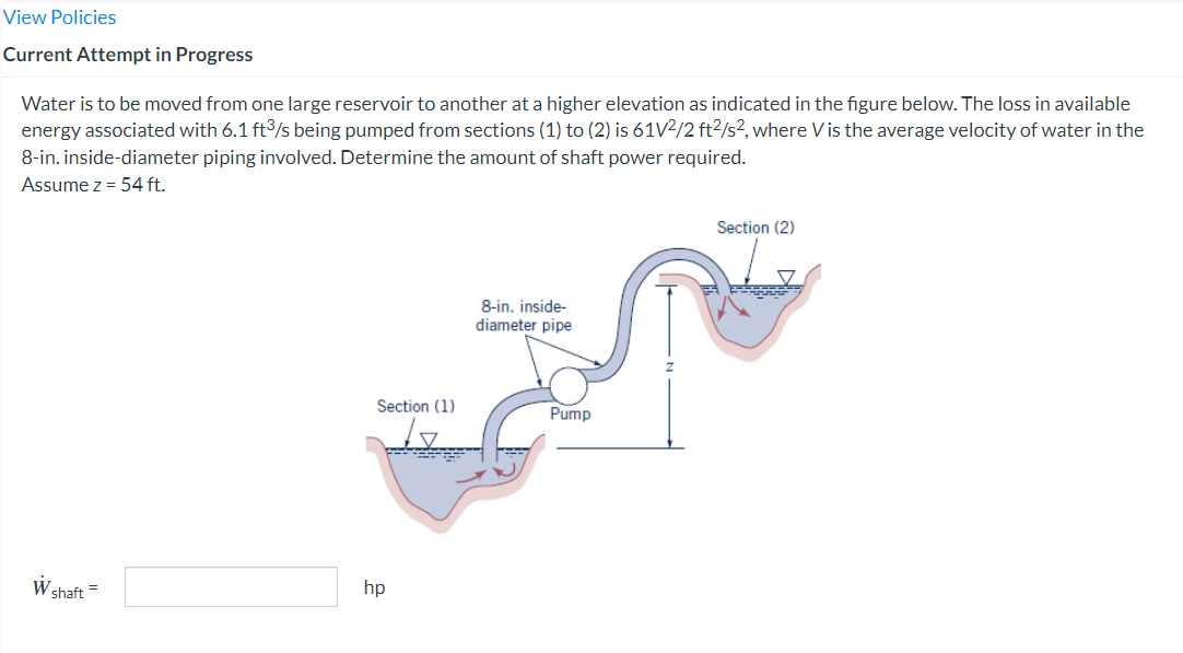 View Policies
Current Attempt in Progress
Water is to be moved from one large reservoir to another at a higher elevation as indicated in the figure below. The loss in available
energy associated with 6.1 ft³/s being pumped from sections (1) to (2) is 61V2/2 ft²/s², where Vis the average velocity of water in the
8-in. inside-diameter piping involved. Determine the amount of shaft power required.
Assume z = 54 ft.
W shaft =
Section (1)
hp
8-in. inside-
diameter pipe
Pump
Section (2)