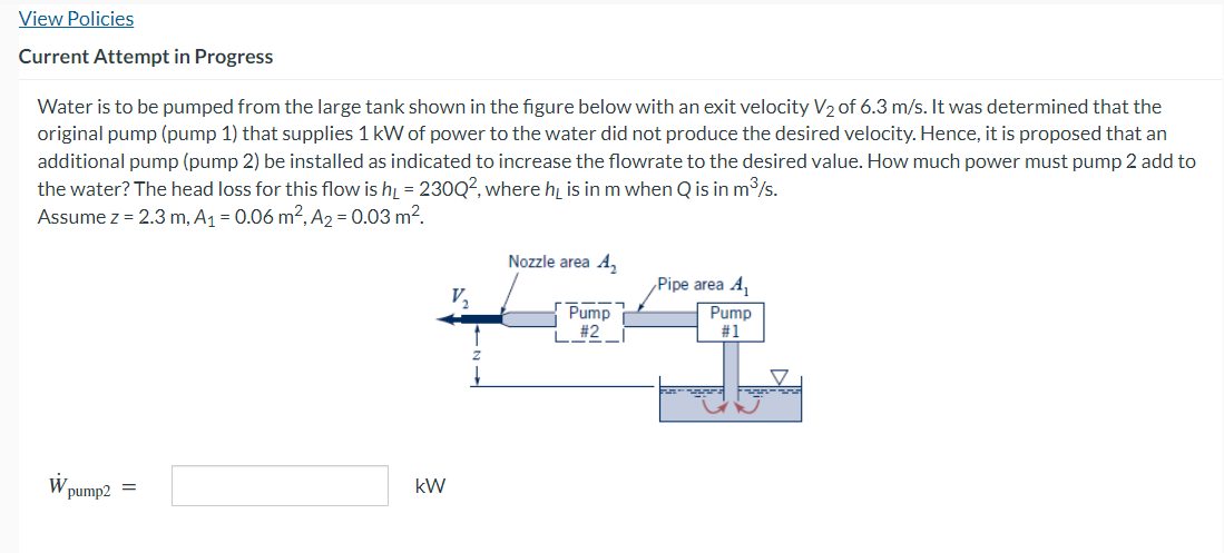 View Policies
Current Attempt in Progress
Water is to be pumped from the large tank shown in the figure below with an exit velocity V₂ of 6.3 m/s. It was determined that the
original pump (pump 1) that supplies 1 kW of power to the water did not produce the desired velocity. Hence, it is proposed that an
additional pump (pump 2) be installed as indicated to increase the flowrate to the desired value. How much power must pump 2 add to
the water? The head loss for this flow is h₁ = 230Q², where his in m when Q is in m³/s.
Assume z = 2.3 m, A₁ = 0.06 m², A₂ = 0.03 m².
W
pump2 =
kW
V₂
Nozzle area A₂
Pump
#2
Pipe area A₁
Pump
#1
ܕܫܫܫ
ܫ