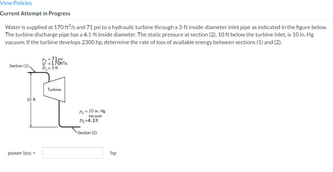 View Policies
Current Attempt in Progress
Water is supplied at 170 ft³/s and 71 psi to a hydraulic turbine through a 3-ft inside-diameter inlet pipe as indicated in the figure below.
The turbine discharge pipe has a 4.1-ft inside diameter. The static pressure at section (2), 10 ft below the turbine inlet, is 10 in. Hg
vacuum. If the turbine develops 2300 hp, determine the rate of loss of available energy between sections (1) and (2).
Section (1),
10 ft
power loss =
P₁ = 71psi
Q=170ft³/s
D₁ = 3 ft
Turbine
P₂ = 10 in. Hg
vacuum
D₂=4.1ft
Section (2)
hp