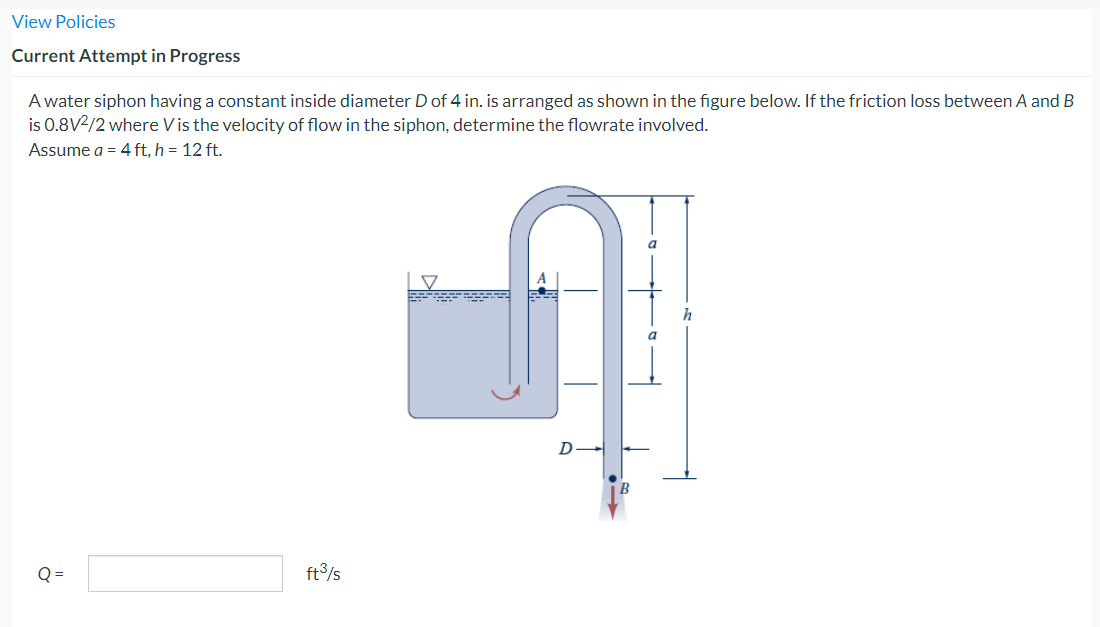 View Policies
Current Attempt in Progress
A water siphon having a constant inside diameter D of 4 in. is arranged as shown in the figure below. If the friction loss between A and B
is 0.8V²/2 where Vis the velocity of flow in the siphon, determine the flowrate involved.
Assume a = 4 ft, h = 12 ft.
Q=
ft³/s
O
-
h