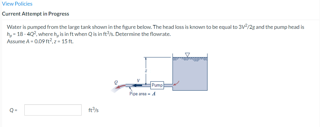View Policies
Current Attempt in Progress
Water is pumped from the large tank shown in the figure below. The head loss is known to be equal to 3V2/2g and the pump head is
hp = 18 - 4Q², where hp is in ft when Q is in ft3/s. Determine the flowrate.
Assume A = 0.09 ft², z = 15 ft.
Q=
ft³/s
Pump
Pipe area = A