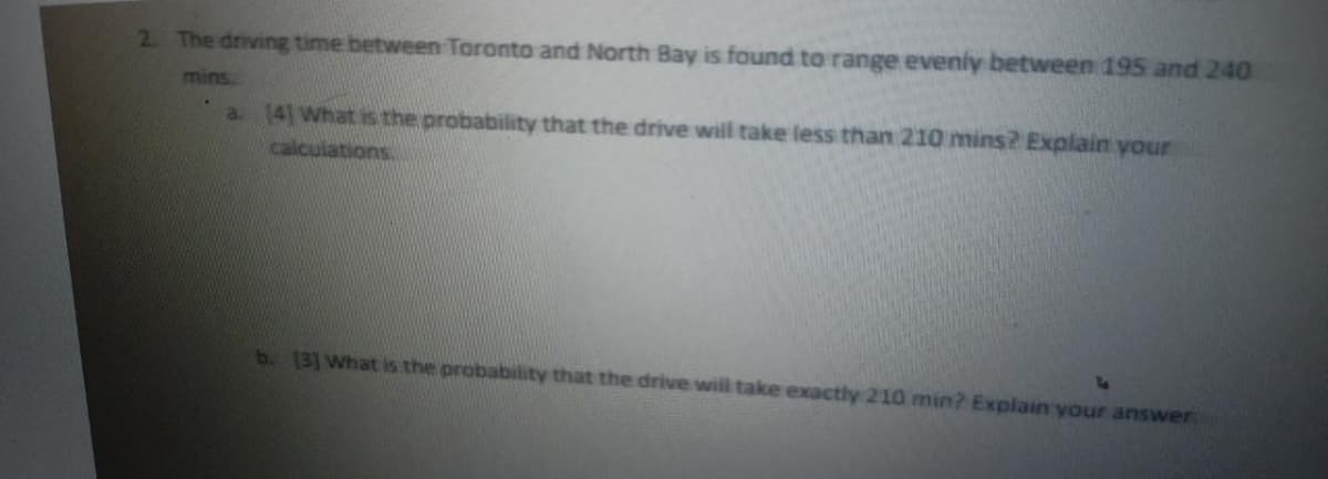 2. The driving time between Toronto and North Bay is found to range evenly between 195 and 240
mins.
a. [4] What is the probability that the drive will take less than 210 mins? Explain your
calculations.
b. [3] What is the probability that the drive will take exactly 210 min? Explain your answer.