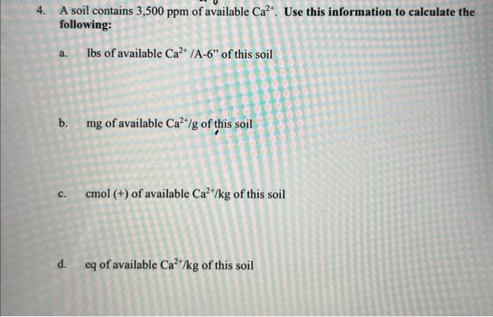4. A soil contains 3,500 ppm of available Ca²+. Use this information to calculate the
following:
lbs of available Ca²+ /A-6" of this soil
a.
b.
C.
d.
mg of available Ca²+/g of this soil
cmol (+) of available Ca2+/kg of this soil
eq of available Ca²+/kg of this soil