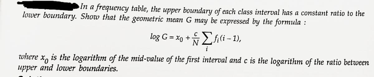 In a frequency table, the upper boundary of each class interval has a constant ratio to the
lower boundary. Show that the geometric mean G may be expressed by the formula:
C
log G = xo + Σfi(i-1),
N
i
where
is the logarithm of the mid-value of the first interval and c is the logarithm of the ratio between
upper and lower boundaries.
xo