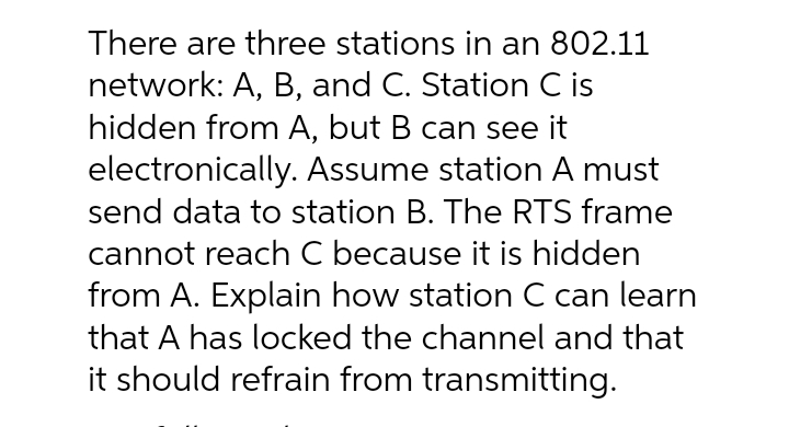 There are three stations in an 802.11
network: A, B, and C. Station C is
hidden from A, but B can see it
electronically. Assume station A must
send data to station B. The RTS frame
cannot reach C because it is hidden
from A. Explain how station C can learn
that A has locked the channel and that
it should refrain from transmitting.