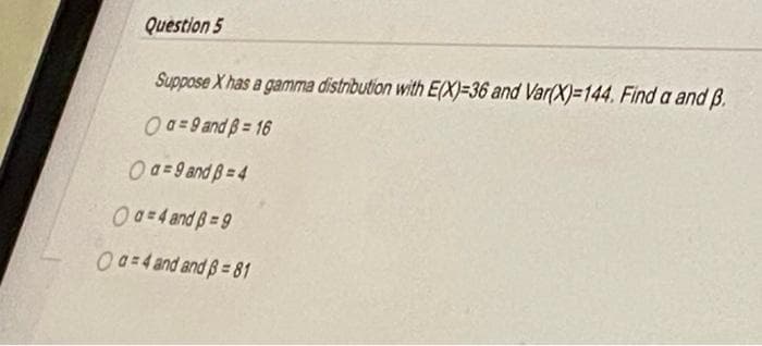 Question 5
Suppose X has a gamma distribution with E(X)=36 and Var(X)=144. Find a and B.
0a-9 and 3=16
0a-9 and 3=4
a=4 and B=9
Oa=4 and and ß=81