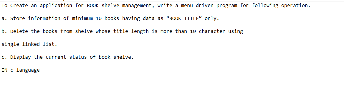 To Create an application for BOOK shelve management, write a menu driven program for following operation.
a. Store information of minimum 10 books having data as "BOOK TITLE" only.
b. Delete the books from shelve whose title length is more than 10 character using
single linked list.
c. Display the current status of book shelve.
IN c language