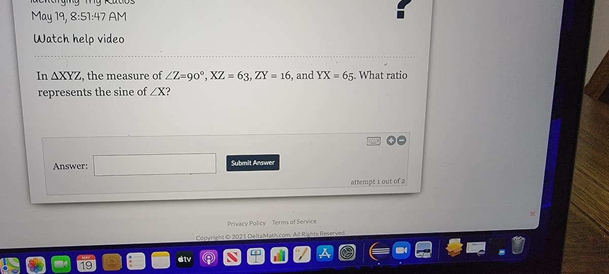 May 19, 8:51:47 AM
Watch help video
In AXYZ, the measure of ZZ=90°, XZ = 63, ZY = 16, and YX = 65. What ratio
represents the sine of ZX?
Answer:
Submit Answer
attempt 1 out of 2
Privacy Policy Terms of Service
Copyright© 2021 DeltaMath.com. All Rights Reserved.
MAY
étv
19
