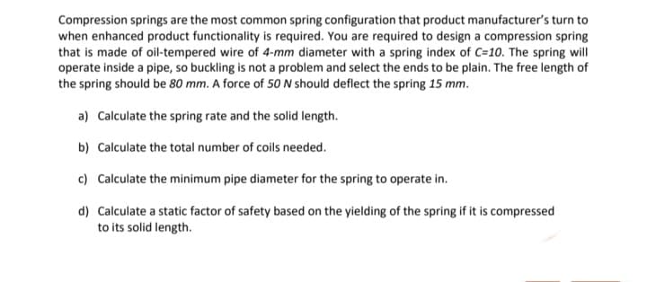 Compression springs are the most common spring configuration that product manufacturer's turn to
when enhanced product functionality is required. You are required to design a compression spring
that is made of oil-tempered wire of 4-mm diameter with a spring index of C=10. The spring will
operate inside a pipe, so buckling is not a problem and select the ends to be plain. The free length of
the spring should be 80 mm. A force of 50 N should deflect the spring 15 mm.
a) Calculate the spring rate and the solid length.
b) Calculate the total number of coils needed.
c) Calculate the minimum pipe diameter for the spring to operate in.
d) Calculate a static factor of safety based on the yielding of the spring if it is compressed
to its solid length.
