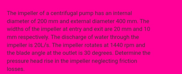 The impeller of a centrifugal pump has an internal
diameter of 200 mm and external diameter 400 mm. The
widths of the impeller at entry and exit are 20 mm and 10
mm respectively. The discharge of water through the
impeller is 20L/s. The impeller rotates at 1440 rpm and
the blade angle at the outlet is 30 degrees. Determine the
pressure head rise in the impeller neglecting friction
losses.
