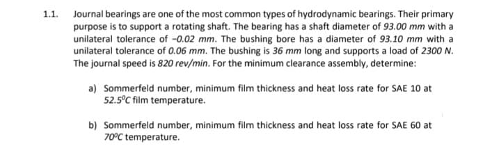 1.1. Journal bearings are one of the most common types of hydrodynamic bearings. Their primary
purpose is to support a rotating shaft. The bearing has a shaft diameter of 93.00 mm with a
unilateral tolerance of -0.02 mm. The bushing bore has a diameter of 93.10 mm with a
unilateral tolerance of 0.06 mm. The bushing is 36 mm long and supports a load of 2300 N.
The journal speed is 820 rev/min. For the minimum clearance assembly, determine:
a) Sommerfeld number, minimum film thickness and heat loss rate for SAE 10 at
52.5°C film temperature.
b) Sommerfeld number, minimum film thickness and heat loss rate for SAE 60 at
70°C temperature.
