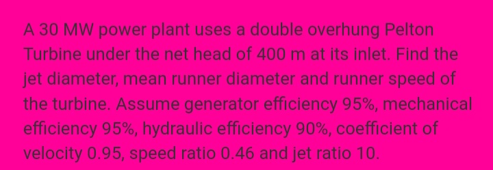A 30 MW power plant uses a double overhung Pelton
Turbine under the net head of 400 m at its inlet. Find the
jet diameter, mean runner diameter and runner speed of
the turbine. Assume generator efficiency 95%, mechanical
efficiency 95%, hydraulic efficiency 90%, coefficient of
velocity 0.95, speed ratio 0.46 and jet ratio 10.
