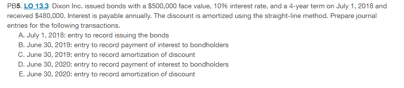 PB5. LO 13.3 Dixon Inc. issued bonds with a $500,000 face value, 10% interest rate, and a 4-year term on July 1, 2018 and
received $480,000. Interest is payable annually. The discount is amortized using the straight-line method. Prepare journal
entries for the following transactions.
A. July 1, 2018: entry to record issuing the bonds
B. June 30, 2019: entry to record payment of interest to bondholders
C. June 30, 2019: entry to record amortization of discount
D. June 30, 2020: entry to record payment of interest to bondholders
E. June 30, 2020: entry to record amortization of discount

