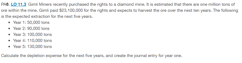 PA6. LO 11.3 Gimli Miners recently purchased the rights to a diamond mine. It is estimated that there are one million tons of
ore within the mine. Gimli paid $23,100,000 for the rights and expects to harvest the ore over the next ten years. The following
is the expected extraction for the next five years.
• Year 1: 50,000 tons
Year 2: 90,000 tons
• Year 3: 100,000 tons
Year 4: 110,000 tons
• Year 5: 130,000 tons
Calculate the depletion expense for the next five years, and create the journal entry for year one.
