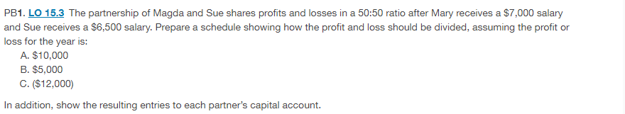 PB1. LO 15.3 The partnership of Magda and Sue shares profits and losses in a 50:50 ratio after Mary receives a $7,000 salary
and Sue receives a $6,500 salary. Prepare a schedule showing how the profit and loss should be divided, assuming the profit or
loss for the year is:
A. $10,000
B. $5,000
C. ($12,000)
In addition, show the resulting entries to each partner's capital account.

