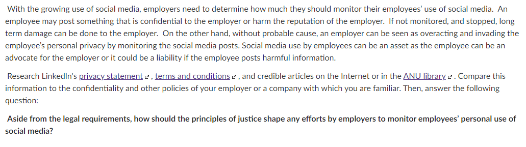 With the growing use of social media, employers need to determine how much they should monitor their employees' use of social media. An
employee may post something that is confidential to the employer or harm the reputation of the employer. If not monitored, and stopped, long
term damage can be done to the employer. On the other hand, without probable cause, an employer can be seen as overacting and invading the
employee's personal privacy by monitoring the social media posts. Social media use by employees can be an asset as the employee can be an
advocate for the employer or it could be a liability if the employee posts harmful information.
Research LinkedIn's privacy statement 2, terms and conditions2 , and credible articles on the Internet or in the ANU library 2. Compare this
information to the confidentiality and other policies of your employer or a company with which you are familiar. Then, answer the following
question:
Aside from the legal requirements, how should the principles of justice shape any efforts by employers to monitor employees' personal use of
social media?
