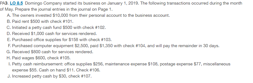 PA3. LO 8.5 Domingo Company started its business on January 1, 2019. The following transactions occurred during the month
of May. Prepare the journal entries in the journal on Page 1.
A. The owners invested $10,000 from their personal account to the business account.
B. Paid rent $500 with check #101.
C. Initiated a petty cash fund $500 with check #102.
D. Received $1,000 cash for services rendered.
E. Purchased office supplies for $158 with check #103.
F. Purchased computer equipment $2,500, paid $1,350 with check #104, and will pay the remainder in 30 days.
G. Received $800 cash for services rendered.
H. Paid wages $600, check #105.
I. Petty cash reimbursement: office supplies $256, maintenance expense $108, postage expense $77, miscellaneous
expense $55. Cash on hand $11. Check #106.
J. Increased petty cash by $30, check #107.
