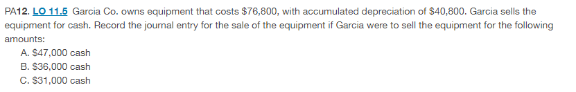 PA12. LO 11.5 Garcia Co. owns equipment that costs $76,800, with accumulated depreciation of $40,800. Garcia sells the
equipment for cash. Record the journal entry for the sale of the equipment if Garcia were to sell the equipment for the following
amounts:
A. $47,000 cash
B. $36,000 cash
C. $31,000 cash
