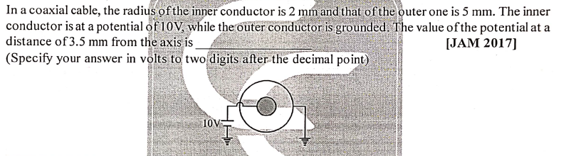 In a coaxial cable, the radius of the inner conductor is 2 mmand that of the outer one is 5 mm. The inner
conductor is at a potential of 10V, while the outer conductor is grounded. The value of the potential at a
distance of 3.5 mm from the axis is.
(Specify your answer in volts to two digits after the decimal point)
[JAM 2017]
10V
