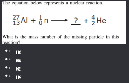 T'he equation below represents a nuclear reaction.
13AI + in -
? +He
27
What is the mass number of the missing particle in this
reaction?
27
24
