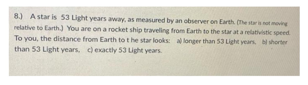 8.) A star is 53 Light years away, as measured by an observer on Earth. (The star is not moving
relative to Earth.) You are on a rocket ship traveling from Earth to the star at a relativistic speed.
To you, the distance from Earth to t he star looks: a) longer than 53 Light years, b) shorter
than 53 Light years, c) exactly 53 Light years.
