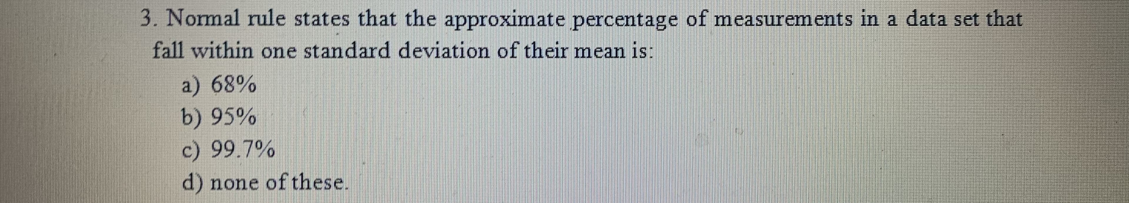 3. Normal rule states that the approximate percentage of measurements in a data set that
fall within one standard deviation of their mean is:
