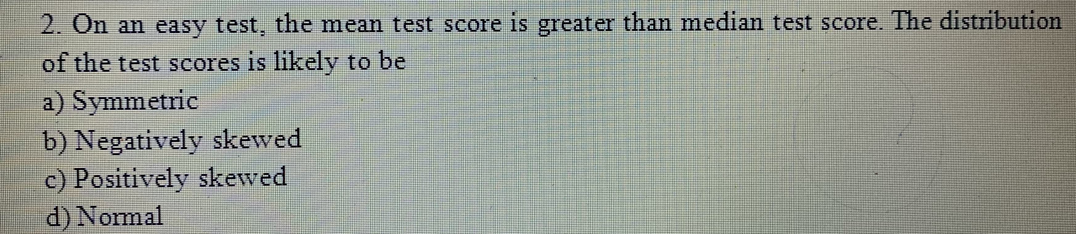 2. On an easy test, the mean test score is greater than median test score. The distribution
of the test scores is likely to be
