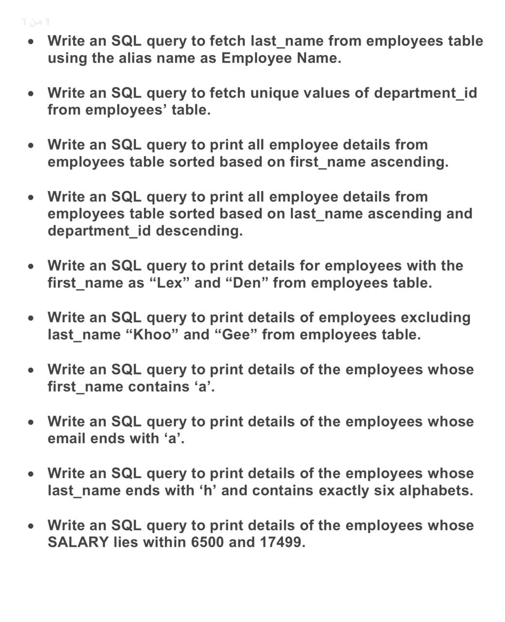 Write an SQL query to fetch last_name from employees table
using the alias name as Employee Name.
• Write an SQL query to fetch unique values of department_id
from employees' table.
Write an SQL query to print all employee details from
employees table sorted based on first_name ascending.
Write an SQL query to print all employee details from
employees table sorted based on last_name ascending and
department_id descending.
Write an SQL query to print details for employees with the
first_name as “Lex" and "Den" from employees table.
Write an SQL query to print details of employees excluding
last_name "Khoo" and "Gee" from employees table.
• Write an SQL query to print details of the employees whose
first_name contains 'a'.
• Write an SQL query to print details of the employees whose
email ends with 'a'.
Write an SQL query to print details of the employees whose
last_name ends with 'h' and contains exactly six alphabets.
• Write an SQL query to print details of the employees whose
SALARY lies within 6500 and 17499.
