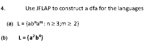 4.
Use JFLAP to construct a dfa for the languages
(a) L= {ab"am: n2 3;m > 2}
(b)
L = {a?b*}

