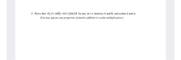 2. Prove that: k(A+ mB) - kA +(km) B for any mx n matrices A and B, and scalars k and m.
(You may not use any properties of matrix addition or scalar multiplication.)
