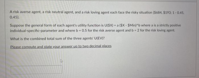 A risk averse agent, a risk neutral agent, and a risk loving agent each face the risky situation ($684, $193; 1-0.45,
0.45).
Suppose the general form of each agent's utility function is U($X) - a ($X - $Min)^b where a is a strictly positive
individual-specific-parameter and where b 0.5 for the risk averse agent and b= 2 for the risk loving agent.
What is the combined total sum of the three agents' U(EV)?
Please compute and state your answer up to two decimal places
