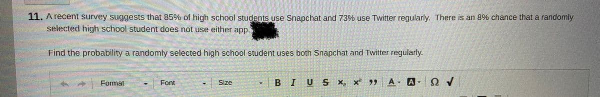 11. A récent survey suggests that 85% of high school students use Snapchat and 73% use Twitter regularly. There is an 8% chance that a randomly
selected high school student does not use either app.
Find the probability a randomnly selected high school student uses both Snapchat and Twitter regularly.
Format
Font
Size
BIUS x, x A- A- OY
