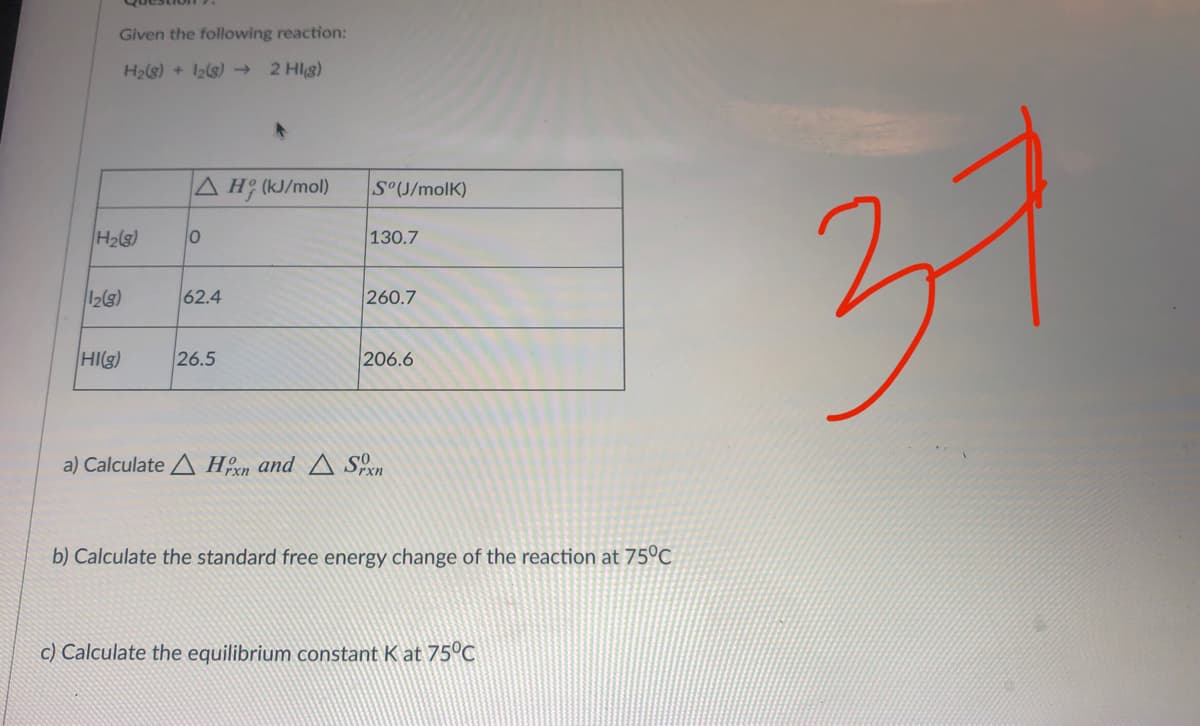 Given the following reaction:
H2ls) + 12(s)→
2 Hlg)
A H (kJ/mol)
S°U/molK)
130.7
37
(S)H
62.4
260.7
HI(g)
26.5
206.6
a) Calculate A Hoxn and A Sn
b) Calculate the standard free energy change of the reaction at 75°C
c) Calculate the equilibrium constant K at 75°C
