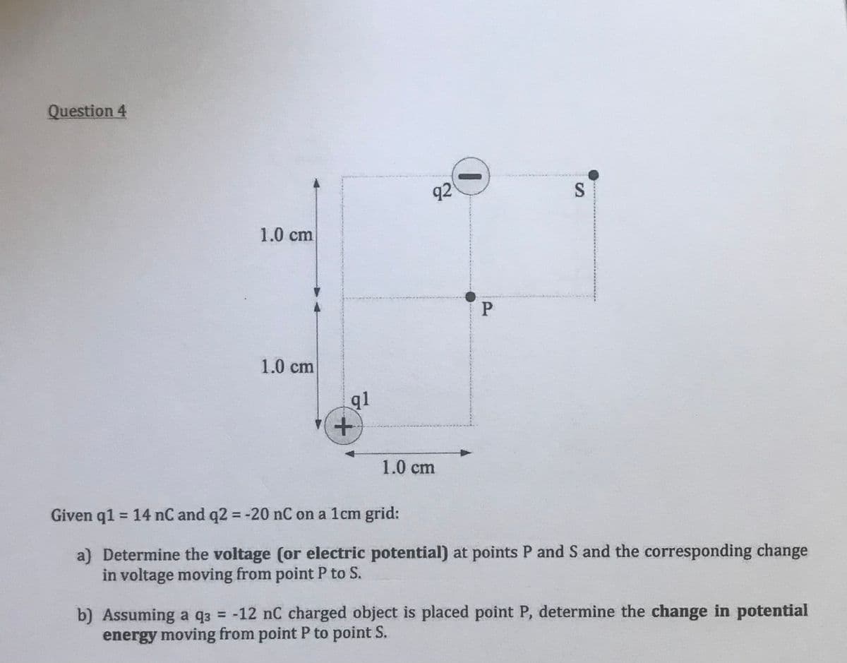 Question 4
1.0 cm
1.0 cm
+
1.0 cm
Given q1 = 14 nC and q2 = -20 nC on a 1cm grid:
a) Determine the voltage (or electric potential) at points P and S and the corresponding change
in voltage moving from point P to S.
b) Assuming a q3 = -12 nC charged object is placed point P, determine the change in potential
energy moving from point P to point S.
q1
92
P
S