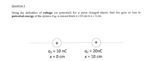 Question 1
Using the definition of voltage (or potential) for a point charged object, find the gain or loss in
potential energy of the system if q: is moved from x = 10 cm to x = 5 cm.
+
+
91 = 10 nC
92 = 20nC
x
= 0 cm
x = 10 cm