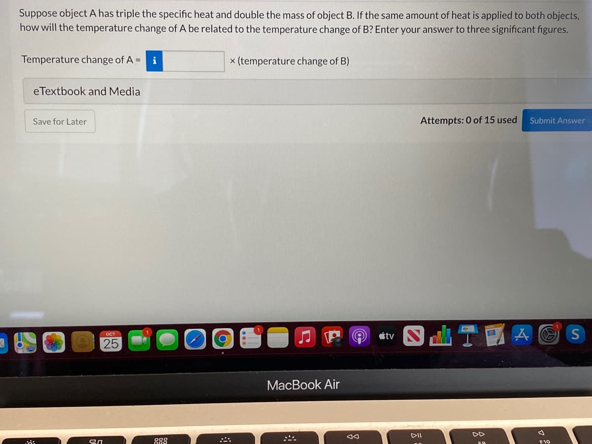 Suppose object A has triple the specific heat and double the mass of object B. If the same amount of heat is applied to both objects,
how will the temperature change of A be related to the temperature change of B? Enter your answer to three significant figures.
Temperature change of A = i
x (temperature change of B)
eTextbook and Media
Save for Later
Attempts: 0 of 15 used
Submit Answer
S TA O
OCT
étv
25
МacBook Air
DII
88
F10
