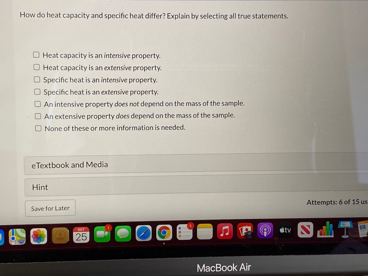 How do heat capacity and specific heat differ? Explain by selecting all true statements.
Heat capacity is an intensive property.
O Heat capacity is an extensive property.
O Specific heat is an intensive property.
O Specific heat is an extensive property.
O An intensive property does not depend on the mass of the sample.
O An extensive property does depend on the mass of the sample.
O None of these or more information is needed.
eTextbook and Media
Hint
Attempts: 6 of 15 us
Save for Later
étv N
OCT
25
МacBook Air
FO
