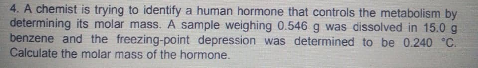 4. A chemist is trying to identify a human hormone that controls the metabolism by
determining its molar mass. A sample weighing 0.546 g was dissolved in 15.0 g
benzene and the freezing-point depression was determined to be 0.240 °C.
Calculate the molar mass of the hormone.
