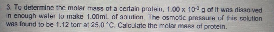 3. To determine the molar mass of a certain protein, 1.00 x 10-3 g of it was dissolved
in enough water to make 1.00mL of solution. The osmotic pressure of this solution
was found to be 1.12 torr at 25.0 °C. Calculate the molar mass of protein.
