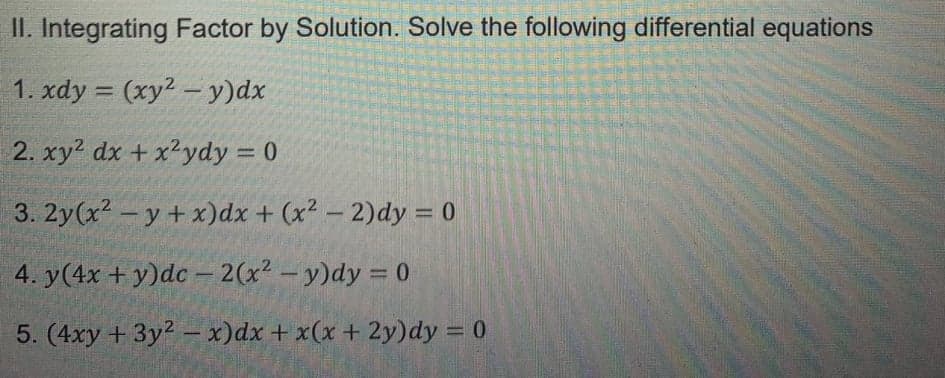 II. Integrating Factor by Solution. Solve the following differential equations
1. xdy = (xy? - y)dx
%3D
2. xy2 dx +x²ydy = 0
3. 2y(x? -y + x)dx + (x² – 2)dy = 0
4. y(4x + y)dc - 2(x2- y)dy = 0
5. (4xy + 3y2 - x)dx + x(x + 2y)dy = 0
