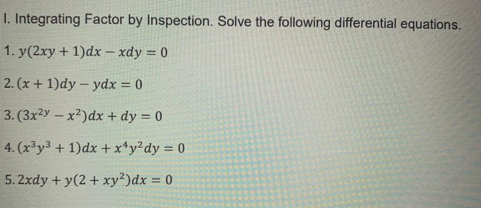 1. Integrating Factor by Inspection. Solve the following differential equations.
1. y(2xy + 1)dx – xdy = 0
2. (x + 1)dy – ydx = 0
3. (3x2y – x²)dx + dy = 0
%3D
4. (x³y3 + 1)dx + x*y?dy = 0
%3D
5.2xdy + y(2 + xy?)dx = 0
