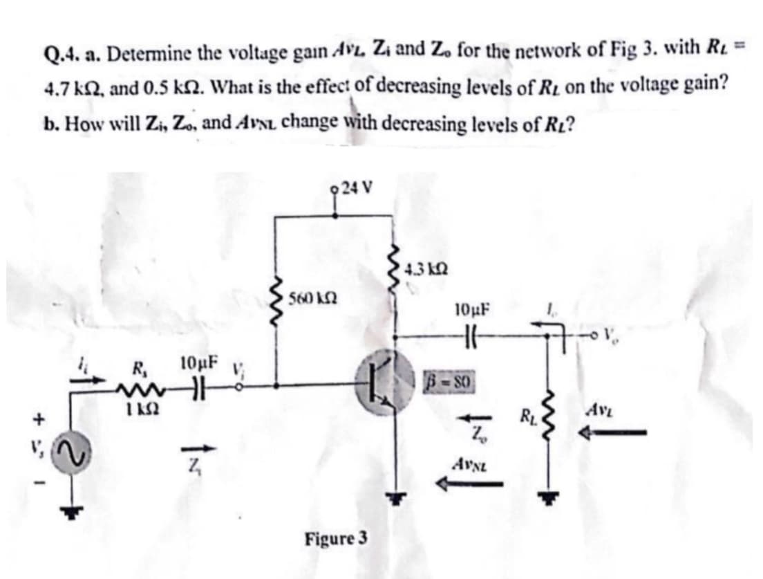 Q.4. a. Determine the voltage gain AvL. Z₁ and Z. for the network of Fig 3. with R
4.7 k2, and 0.5 km2. What is the effect of decreasing levels of RL on the voltage gain?
b. How will Zi, Zo, and AVNL change with decreasing levels of RL?
R₁
ΠΩ
10µF
560 k
24 V
Figure 3
4.3 kQ
10µF
HH
SO
Z
AVNL
AVL