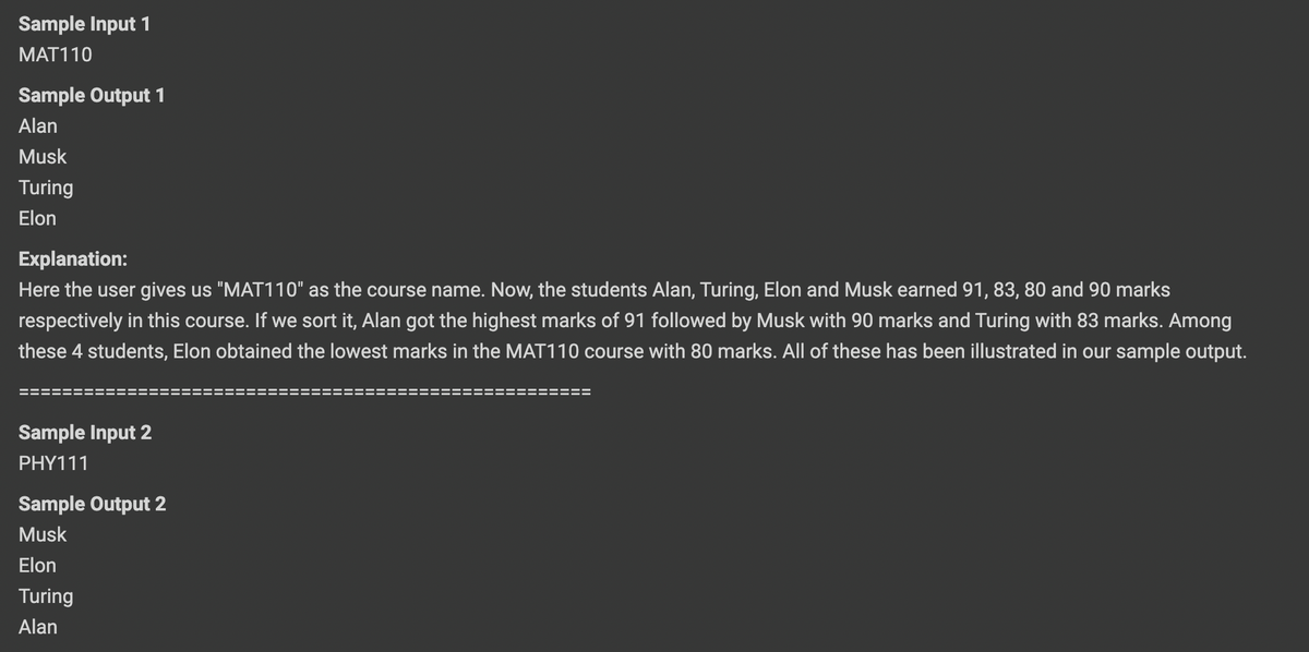 Sample Input 1
MAT110
Sample Output 1
Alan
Musk
Turing
Elon
Explanation:
Here the user gives us "MAT110" as the course name. Now, the students Alan, Turing, Elon and Musk earned 91, 83, 80 and 90 marks
respectively in this course. If we sort it, Alan got the highest marks of 91 followed by Musk with 90 marks and Turing with 83 marks. Among
these 4 students, Elon obtained the lowest marks in the MAT110 course with 80 marks. All of these has been illustrated in our sample output.
Sample Input 2
PHY111
Sample Output 2
Musk
Elon
Turing
Alan
