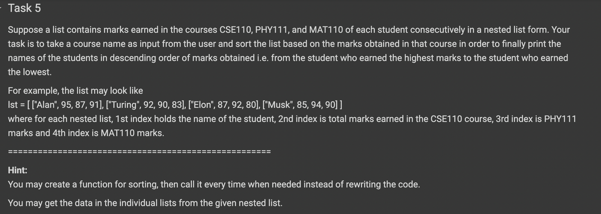 Task 5
Suppose a list contains marks earned in the courses CSE110, PHY111, and MAT110 of each student consecutively in a nested list form. Your
task is to take a course name as input from the user and sort the list based on the marks obtained in that course in order to finally print the
names of the students in descending order of marks obtained i.e. from the student who earned the highest marks to the student who earned
the lowest.
For example, the list may look like
Ist = [['Alan", 95, 87, 91], ["Turing", 92, 90, 83], ["Elon", 87, 92, 80], ["Musk", 85, 94, 90]]
where for each nested list, 1st index holds the name of the student, 2nd index is total marks earned in the CSE110 course, 3rd index is PHY111
%3D
marks and 4th index is MAT110 marks.
Hint:
You may create a function for sorting, then call it every time when needed instead of rewriting the code.
You may get the data in the individual lists from the given nested list.
