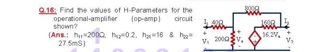 Q.16: Find the values of H-Parameters for the
8002
ww
circuit
operational-amplifier
shown?
(op-amp)
I 40
1602
ww
+
(Ans.: h1=2002, h12=0.2, h21 =16 & h2=
27.5mS)
16.2V,
V2
2002
V,
V1
