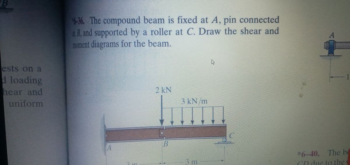 4-36. The compound beam is fixed at A, pin connected
x B, and supported by a roller at C. Draw the shear and
moment diagrams for the beam.
ests on a
1
d loading
hear and
uniform
2 kN
3kN/m
C.
B
$6-40. The be
Cn due to the
3 m
