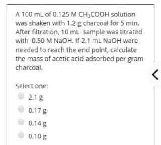 A 100 mL of 0.125 M CH3COOH solution
was shaken with 1.2 g charcoal for 5 min.
After filtration, 10 mL sample was titrated
with 0.50 M NaOH. If 2.1 mL NaOH were
needed to reach the end point, calculate
the mass of acetic acid adsorbed per gram
charcoal.
Select one:
2.1 g
0.17 g
0.14 g
0.10 g
<