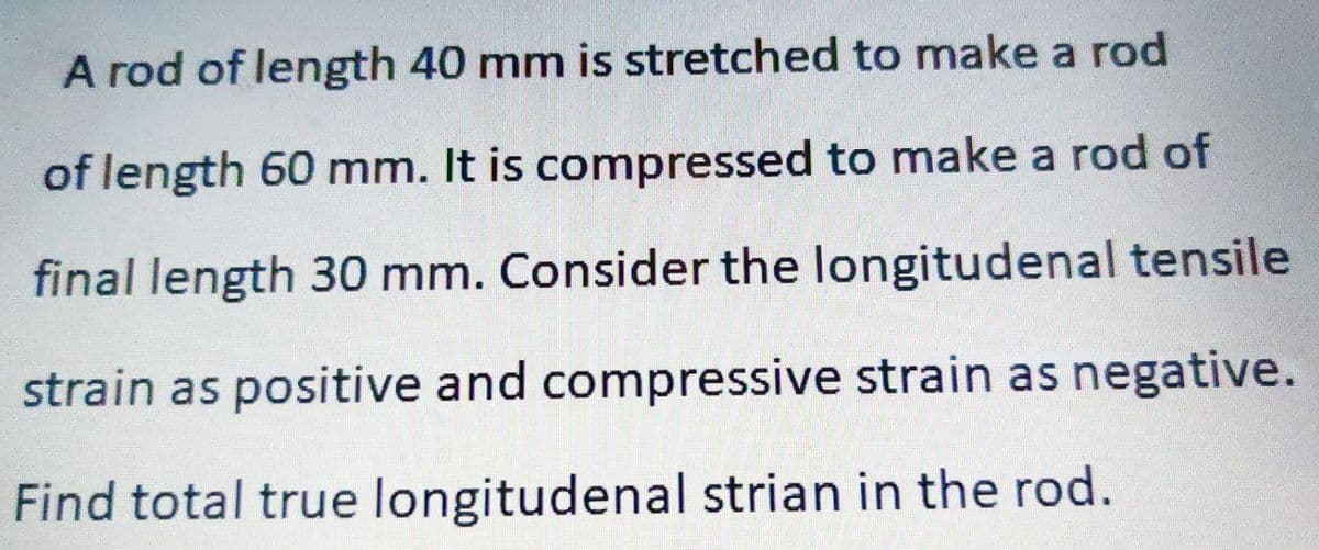 A rod of length 40 mm is stretched to make a rod
of length 60 mm. It is compressed to make a rod of
final length 30 mm. Consider the longitudenal tensile
strain as positive and compressive strain as negative.
Find total true longitudenal strian in the rod.